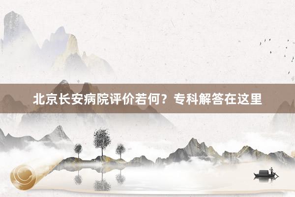 北京长安病院评价若何？专科解答在这里