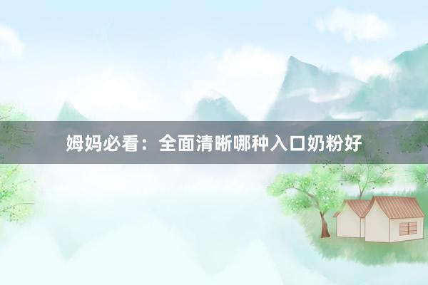 姆妈必看：全面清晰哪种入口奶粉好