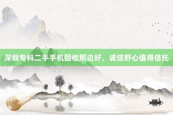 深圳专科二手手机回收那边好，诚信野心值得信托