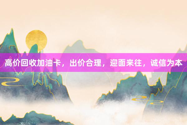 高价回收加油卡，出价合理，迎面来往，诚信为本