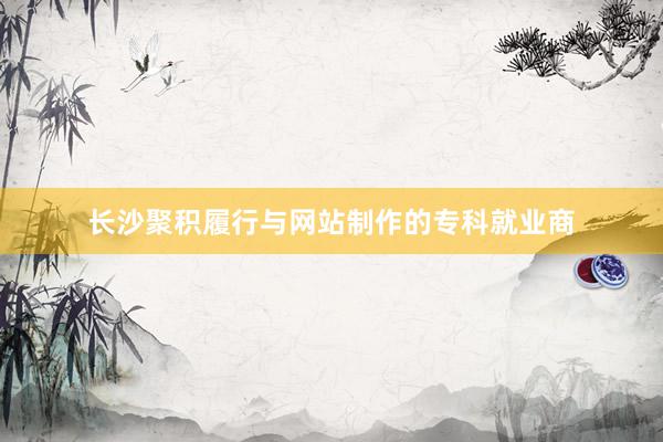 长沙聚积履行与网站制作的专科就业商