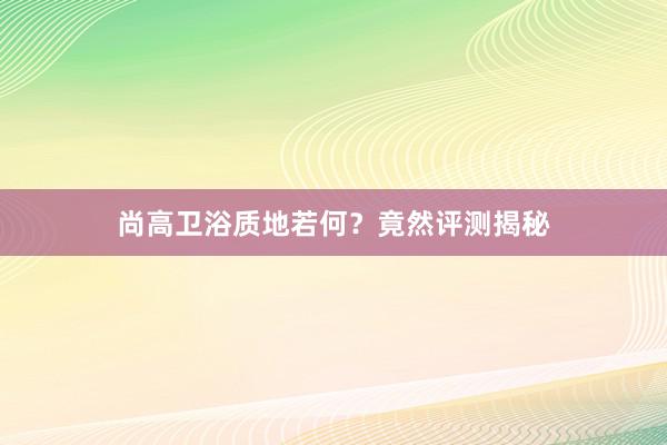 尚高卫浴质地若何？竟然评测揭秘