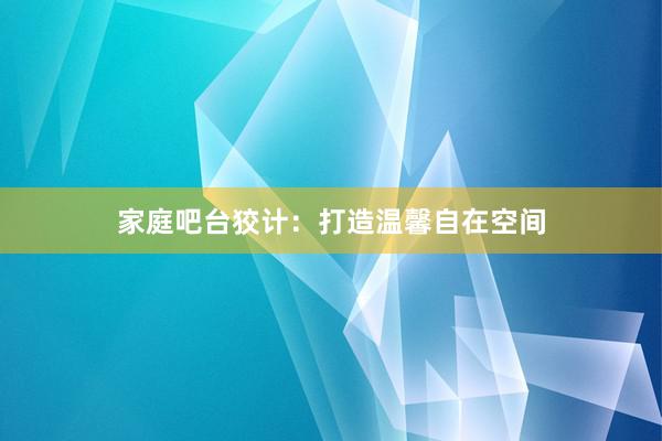 家庭吧台狡计：打造温馨自在空间