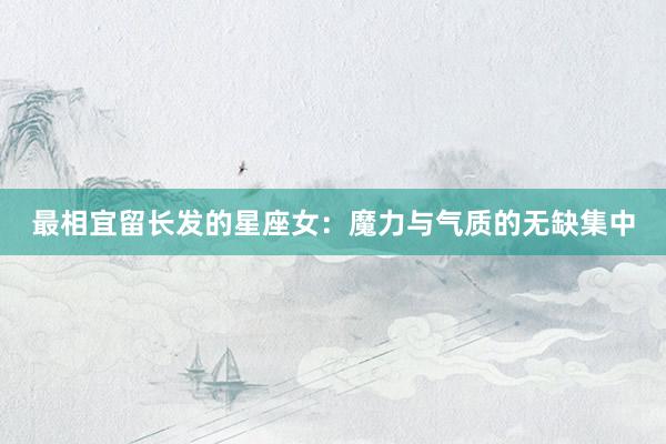 最相宜留长发的星座女：魔力与气质的无缺集中