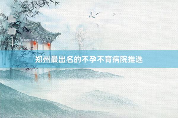 郑州最出名的不孕不育病院推选